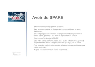 Une formation
Avoir du SPARE
Il faudra remplacer l’équipement en panne.
Il est rarement possible de déporter les fonctionnalités sur un autre
équipement
S’il n’est pas possible d’attendre le remplacement de l’équipement en
panne (achat, garantie) il faut avoir un équipement de secours
C’est ce que l’on appelle le SPARE
Cela induit bien évidement un coût, car il faudra acheter un équipement
supplémentaire, et il ne sera pas utilisé tant qu’il n’y a pas de panne
Pour limiter les coûts, il est possible d’acheter un équipement de secours
moins performant
Au pire, il faut conserver un ancien équipement
 