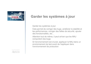 Une formation
Garder les systèmes à jour
Garder les systèmes à jour
Cela permet de corriger des bugs, améliorer la stabilité et
les performances, corriger des failles de sécurité, ajouter
des fonctionnalités, etc…
Attention tout de même, il peut arriver que les MAJ
comportent des bugs
Si l’environnement est crucial, appliquer la MAJ dans un
environnement de test avant de l’appliquer dans
l’environnement de production
 