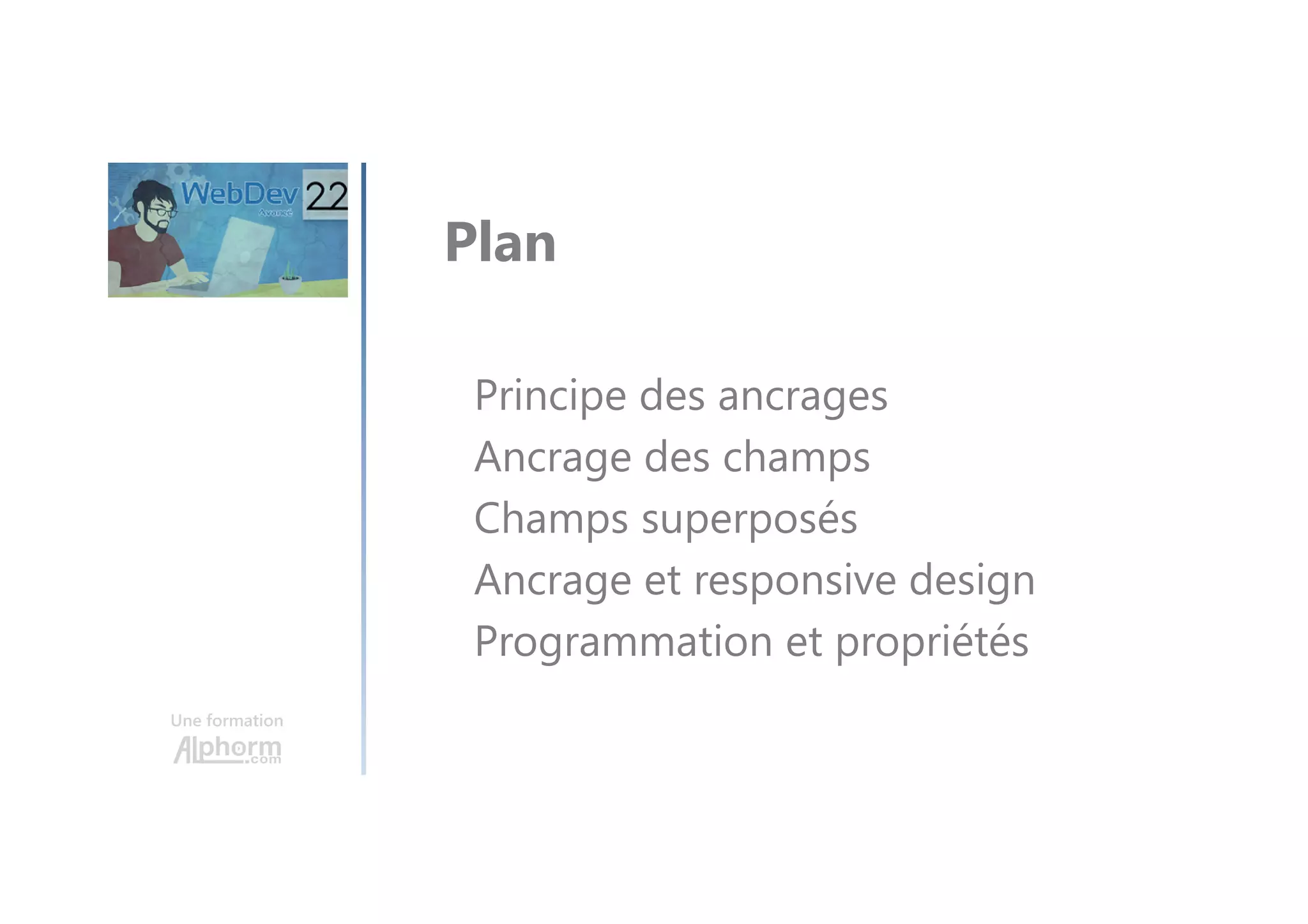 Une formation Plan de la formation Introduction Présentation de la formation Présentation du projet de démonstration Création du projet et de la base de données Le site WebDev Dynamic Serving (Diffusion dynamique) Introduction au Responsive Web Design Le zoning L’ancrage La gestion des droits d'accès (Groupware utilisateur) Le multilingue Les cookies Les popups La liaison entre fichiers L'upload et le download de fichiers Diaporama Les Emails Les champs Les Tables programmés Les Graphes Les Zones répétées Les modèles de champs Les iFrames Les Pages internes Les composants Le GDS Les composants internes Les composants externes 