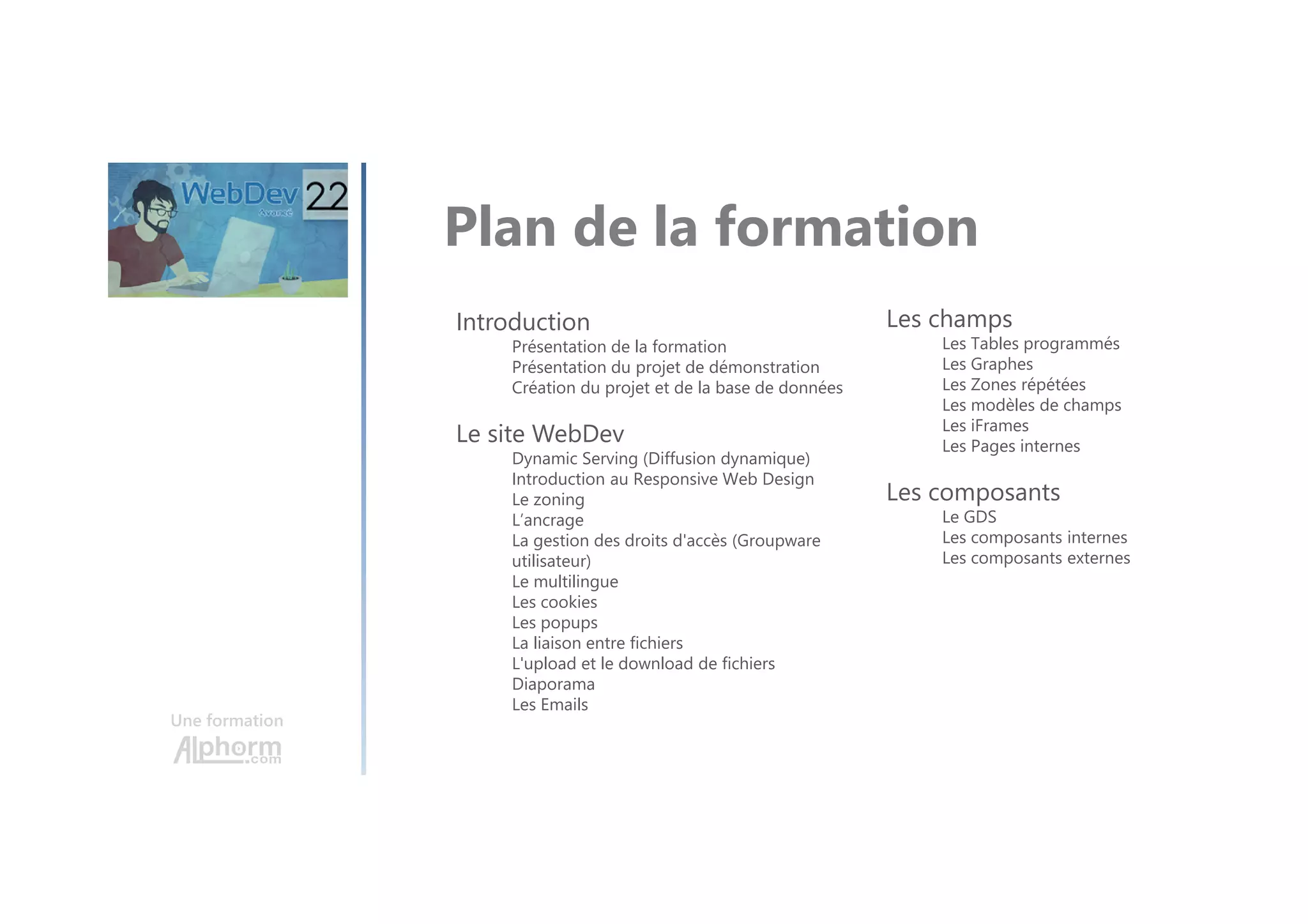 Une formation Plan de la formation Introduction Présentation de la formation Présentation du projet de démonstration Création du projet et de la base de données Le site WebDev Dynamic Serving (Diffusion dynamique) Introduction au Responsive Web Design Le zoning L’ancrage La gestion des droits d'accès (Groupware utilisateur) Le multilingue Les cookies Les popups La liaison entre fichiers L'upload et le download de fichiers Diaporama Les Emails Les champs Les Tables programmés Les Graphes Les Zones répétées Les modèles de champs Les iFrames Les Pages internes Les composants Le GDS Les composants internes Les composants externes 