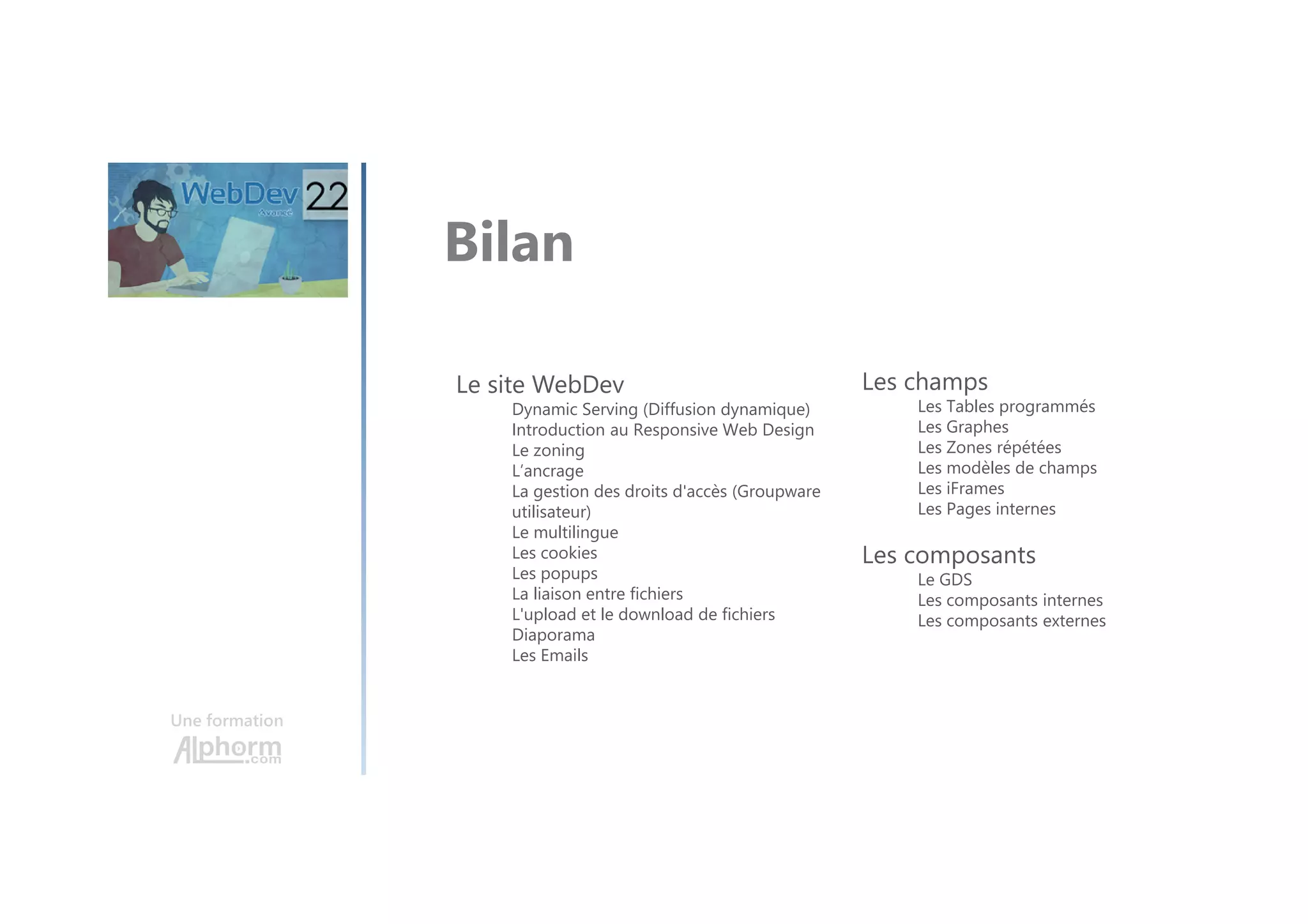Une formation Bilan Le site WebDev Dynamic Serving (Diffusion dynamique) Introduction au Responsive Web Design Le zoning L’ancrage La gestion des droits d'accès (Groupware utilisateur) Le multilingue Les cookies Les popups La liaison entre fichiers L'upload et le download de fichiers Diaporama Les Emails Les champs Les Tables programmés Les Graphes Les Zones répétées Les modèles de champs Les iFrames Les Pages internes Les composants Le GDS Les composants internes Les composants externes 