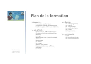 Une formation
Plan de la formation
Introduction
Présentation de la formation
Présentation du projet de démonstration
Création du projet et de la base de données
Le site WebDev
Dynamic Serving (Diffusion dynamique)
Introduction au Responsive Web Design
Le zoning
L’ancrage
La gestion des droits d'accès (Groupware
utilisateur)
Le multilingue
Les cookies
Les popups
La liaison entre fichiers
L'upload et le download de fichiers
Diaporama
Les Emails
Les champs
Les Tables programmés
Les Graphes
Les Zones répétées
Les modèles de champs
Les iFrames
Les Pages internes
Les composants
Le GDS
Les composants internes
Les composants externes
 