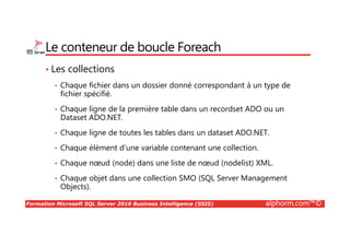 Formation Microsoft SQL Server 2016 Business Intelligence (SSIS) alphorm.com™©
Le conteneur de boucle Foreach
• Les collections
• Chaque fichier dans un dossier donné correspondant à un type de
fichier spécifié.
• Chaque ligne de la première table dans un recordset ADO ou un
Dataset ADO.NET.
• Chaque ligne de toutes les tables dans un dataset ADO.NET.
• Chaque élément d’une variable contenant une collection.
• Chaque nœud (node) dans une liste de nœud (nodelist) XML.
• Chaque objet dans une collection SMO (SQL Server Management
Objects).
 