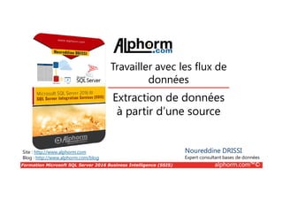 Formation Microsoft SQL Server 2016 Business Intelligence (SSIS) alphorm.com™©
Site : http://www.alphorm.com
Blog : http://www.alphorm.com/blog
Extraction de données
à partir d’une source
Noureddine DRISSI
Expert consultant bases de données
Travailler avec les flux de
données
 