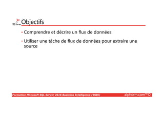 Formation Microsoft SQL Server 2016 Business Intelligence (SSIS) alphorm.com™©
Objectifs
• Comprendre et décrire un flux de données
• Utiliser une tâche de flux de données pour extraire une
source
 