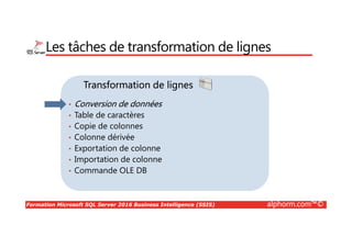 Formation Microsoft SQL Server 2016 Business Intelligence (SSIS) alphorm.com™©
Transformation de lignes
Les tâches de transformation de lignes
• Conversion de données
• Table de caractères
• Copie de colonnes
• Colonne dérivée
• Exportation de colonne
• Importation de colonne
• Commande OLE DB
 