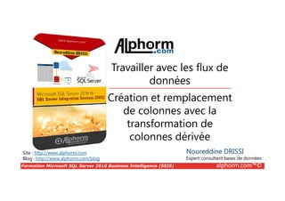 Formation Microsoft SQL Server 2016 Business Intelligence (SSIS) alphorm.com™©
Site : http://www.alphorm.com
Blog : http://www.alphorm.com/blog
Création et remplacement
de colonnes avec la
transformation de
colonnes dérivée
Noureddine DRISSI
Expert consultant bases de données
Travailler avec les flux de
données
 