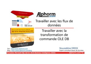 Formation Microsoft SQL Server 2016 Business Intelligence (SSIS) alphorm.com™©
Site : http://www.alphorm.com
Blog : http://www.alphorm.com/blog
Travailler avec la
transformation de
commande OLE DB
Noureddine DRISSI
Expert consultant bases de données
Travailler avec les flux de
données
 