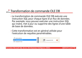Formation Microsoft SQL Server 2016 Business Intelligence (SSIS) alphorm.com™©
Transformation de commande OLE DB
• La transformation de commande OLE DB exécute une
instruction SQL pour chaque ligne d'un flux de données.
Par exemple, vous pouvez exécuter une instruction SQL
qui insère, met à jour ou supprime des lignes d'une table
de base de données.
• Cette transformation est en général utilisée pour
l'exécution de requêtes paramétrables.
 