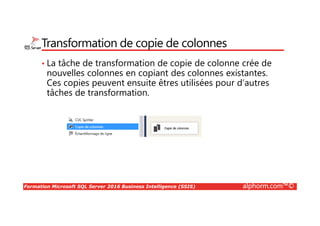 Formation Microsoft SQL Server 2016 Business Intelligence (SSIS) alphorm.com™©
Transformation de copie de colonnes
• La tâche de transformation de copie de colonne crée de
nouvelles colonnes en copiant des colonnes existantes.
Ces copies peuvent ensuite êtres utilisées pour d’autres
tâches de transformation.
 
