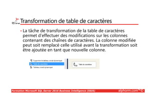 Formation Microsoft SQL Server 2016 Business Intelligence (SSIS) alphorm.com™©
Transformation de table de caractères
• La tâche de transformation de la table de caractères
permet d’effectuer des modifications sur les colonnes
contenant des chaînes de caractères. La colonne modifiée
peut soit remplacé celle utilisé avant la transformation soit
être ajoutée en tant que nouvelle colonne.
 