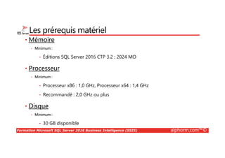 Formation Microsoft SQL Server 2016 Business Intelligence (SSIS) alphorm.com™©
Les prérequis matériel
• Mémoire
• Minimum :
• Éditions SQL Server 2016 CTP 3.2 : 2024 MO
• Processeur
• Minimum :
• Processeur x86 : 1,0 GHz, Processeur x64 : 1,4 GHz
• Recommandé : 2,0 GHz ou plus
• Disque
• Minimum :
• 30 GB disponible
 