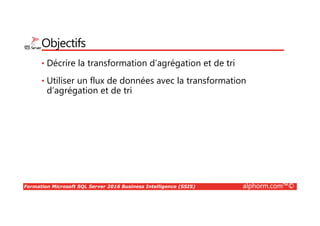 Formation Microsoft SQL Server 2016 Business Intelligence (SSIS) alphorm.com™©
Objectifs
• Décrire la transformation d’agrégation et de tri
• Utiliser un flux de données avec la transformation
d’agrégation et de tri
 