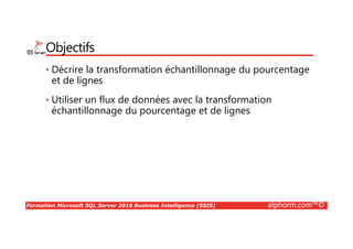 Formation Microsoft SQL Server 2016 Business Intelligence (SSIS) alphorm.com™©
Objectifs
• Décrire la transformation échantillonnage du pourcentage
et de lignes
• Utiliser un flux de données avec la transformation
échantillonnage du pourcentage et de lignes
 