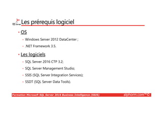 Formation Microsoft SQL Server 2016 Business Intelligence (SSIS) alphorm.com™©
Les prérequis logiciel
• OS
• Windows Server 2012 DataCenter ;
• .NET Framework 3.5.
• Les logiciels
• SQL Server 2016 CTP 3.2;
• SQL Server Management Studio;
• SSIS (SQL Server Integration Services);
• SSDT (SQL Server Data Tools).
 