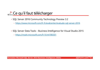 Formation Microsoft SQL Server 2016 Business Intelligence (SSIS) alphorm.com™©
Ce qu’il faut télécharger
• SQL Server 2016 Community Technology Preview 3.2
• https://www.microsoft.com/fr-fr/evalcenter/evaluate-sql-server-2016
• SQL Server Data Tools - Business Intelligence for Visual Studio 2015
• https://msdn.microsoft.com/fr-fr/mt186501
 