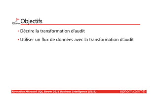 Formation Microsoft SQL Server 2016 Business Intelligence (SSIS) alphorm.com™©
Pourquoi la Business Intelligence ?
• Les systèmes transactionnels ne sont pas adaptés
• Répondre aux questions des décideurs
• Comprendre et analyser les données stockées
• Centralisation et normalisation des données
• Source unique d’information pour les décideurs
• Disposer de données déjà consolidées pour prendre des décisions
• Mesurer le résultat d’une activité ou d’une prise de décision
• Mettre à disposition des utilisateurs finaux des données facilement
exploitables
 