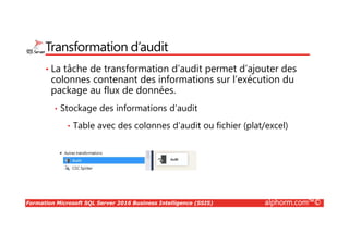 Formation Microsoft SQL Server 2016 Business Intelligence (SSIS) alphorm.com™©
Transformation d’audit
• La tâche de transformation d’audit permet d’ajouter des
colonnes contenant des informations sur l’exécution du
package au flux de données.
• Stockage des informations d’audit
• Table avec des colonnes d’audit ou fichier (plat/excel)
 