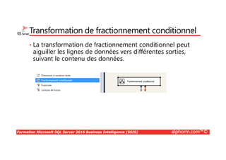 Formation Microsoft SQL Server 2016 Business Intelligence (SSIS) alphorm.com™©
Transformation de fractionnement conditionnel
• La transformation de fractionnement conditionnel peut
aiguiller les lignes de données vers différentes sorties,
suivant le contenu des données.
 