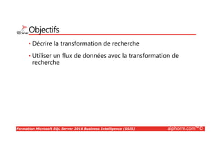 Formation Microsoft SQL Server 2016 Business Intelligence (SSIS) alphorm.com™©
Objectifs
• Décrire la transformation de recherche
• Utiliser un flux de données avec la transformation de
recherche
 