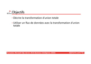 Formation Microsoft SQL Server 2016 Business Intelligence (SSIS) alphorm.com™©
Objectifs
• Décrire la transformation d’union totale
• Utiliser un flux de données avec la transformation d’union
totale
 