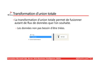 Formation Microsoft SQL Server 2016 Business Intelligence (SSIS) alphorm.com™©
Transformation d’union totale
• La transformation d’union totale permet de fusionner
autant de flux de données que l’on souhaite.
• Les données non pas besoin d’être triées.
 