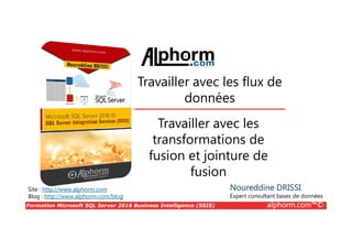 Formation Microsoft SQL Server 2016 Business Intelligence (SSIS) alphorm.com™©
Site : http://www.alphorm.com
Blog : http://www.alphorm.com/blog
Travailler avec les
transformations de
fusion et jointure de
fusion
Noureddine DRISSI
Expert consultant bases de données
Travailler avec les flux de
données
 
