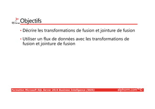 Formation Microsoft SQL Server 2016 Business Intelligence (SSIS) alphorm.com™©
Objectifs
• Décrire les transformations de fusion et jointure de fusion
• Utiliser un flux de données avec les transformations de
fusion et jointure de fusion
 
