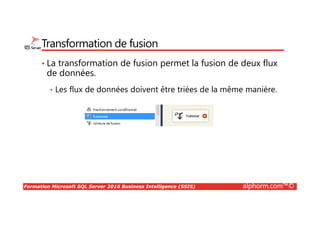 Formation Microsoft SQL Server 2016 Business Intelligence (SSIS) alphorm.com™©
Transformation de fusion
• La transformation de fusion permet la fusion de deux flux
de données.
• Les flux de données doivent être triées de la même manière.
 