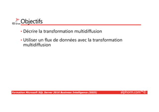 Formation Microsoft SQL Server 2016 Business Intelligence (SSIS) alphorm.com™©
Objectifs
• Décrire la transformation multidiffusion
• Utiliser un flux de données avec la transformation
multidiffusion
 