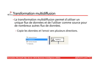 Formation Microsoft SQL Server 2016 Business Intelligence (SSIS) alphorm.com™©
Transformation multidiffusion
• La transformation multidiffusion permet d’utiliser un
unique flux de données et de l’utiliser comme source pour
de nombreux autres flux de données.
• Copie les données et l’envoi vers plusieurs directions.
 