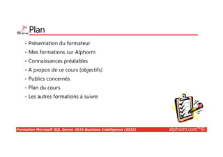 Formation Microsoft SQL Server 2016 Business Intelligence (SSIS) alphorm.com™©
Plan
• Présentation du formateur
• Mes formations sur Alphorm
• Connaissances préalables
• A propos de ce cours (objectifs)
• Publics concernés
• Plan du cours
• Les autres formations à suivre
 