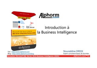 Formation Microsoft SQL Server 2016 Business Intelligence (SSIS) alphorm.com™©
Site : http://www.alphorm.com
Blog : http://www.alphorm.com/blog
Introduction à
la Business Intelligence
Noureddine DRISSI
Expert consultant bases de données
 