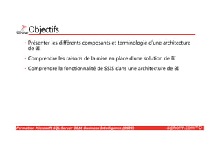 Formation Microsoft SQL Server 2016 Business Intelligence (SSIS) alphorm.com™©
Objectifs
• Présenter les différents composants et terminologie d’une architecture
de BI
• Comprendre les raisons de la mise en place d’une solution de BI
• Comprendre la fonctionnalité de SSIS dans une architecture de BI
 