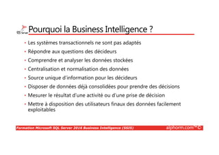 Formation Microsoft SQL Server 2016 Business Intelligence (SSIS) alphorm.com™©
Pourquoi la Business Intelligence ?
• Les systèmes transactionnels ne sont pas adaptés
• Répondre aux questions des décideurs
• Comprendre et analyser les données stockées
• Centralisation et normalisation des données
• Source unique d’information pour les décideurs
• Disposer de données déjà consolidées pour prendre des décisions
• Mesurer le résultat d’une activité ou d’une prise de décision
• Mettre à disposition des utilisateurs finaux des données facilement
exploitables
 