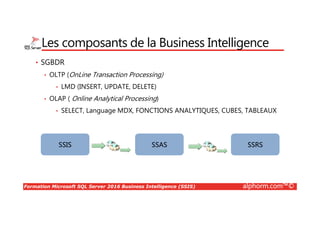 Formation Microsoft SQL Server 2016 Business Intelligence (SSIS) alphorm.com™©
Les composants de la Business Intelligence
• SGBDR
• OLTP (OnLine Transaction Processing)
• LMD (INSERT, UPDATE, DELETE)
• OLAP ( Online Analytical Processing)
• SELECT, Language MDX, FONCTIONS ANALYTIQUES, CUBES, TABLEAUX
SSIS SSAS SSRS
 