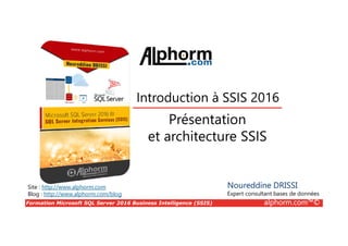 Formation Microsoft SQL Server 2016 Business Intelligence (SSIS) alphorm.com™©
Site : http://www.alphorm.com
Blog : http://www.alphorm.com/blog
Présentation
et architecture SSIS
Introduction à SSIS 2016
Noureddine DRISSI
Expert consultant bases de données
 
