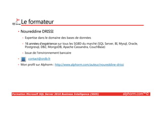 Formation Microsoft SQL Server 2016 Business Intelligence (SSIS) alphorm.com™©
Le formateur
• Noureddine DRISSI
• Expertise dans le domaine des bases de données
• 16 années d’expérience sur tous les SGBD du marché (SQL Server, BI, Mysql, Oracle,
Postgresql, DB2, MongoDB, Apache Cassandra, CouchBase)
• Issue de l’environnement bancaire
• contact@ordb.fr
• Mon profil sur Alphorm : http://www.alphorm.com/auteur/noureddine-drissi
 