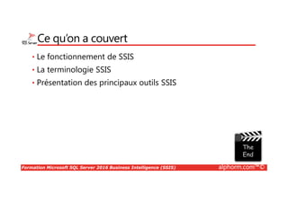 Formation Microsoft SQL Server 2016 Business Intelligence (SSIS) alphorm.com™©
Ce qu’on a couvert
• Le fonctionnement de SSIS
• La terminologie SSIS
• Présentation des principaux outils SSIS
 