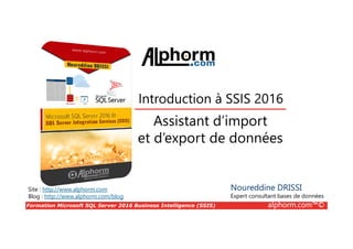 Formation Microsoft SQL Server 2016 Business Intelligence (SSIS) alphorm.com™©
Site : http://www.alphorm.com
Blog : http://www.alphorm.com/blog
Assistant d’import
et d’export de données
Noureddine DRISSI
Expert consultant bases de données
Introduction à SSIS 2016
 