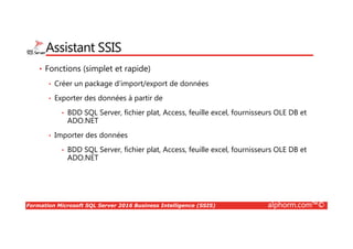 Formation Microsoft SQL Server 2016 Business Intelligence (SSIS) alphorm.com™©
Assistant SSIS
• Fonctions (simplet et rapide)
• Créer un package d’import/export de données
• Exporter des données à partir de
• BDD SQL Server, fichier plat, Access, feuille excel, fournisseurs OLE DB et
ADO.NET
• Importer des données
• BDD SQL Server, fichier plat, Access, feuille excel, fournisseurs OLE DB et
ADO.NET
 