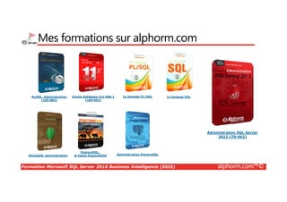 Formation Microsoft SQL Server 2016 Business Intelligence (SSIS) alphorm.com™©
Mes formations sur alphorm.com
MySQL, Administration
(1Z0-883)
MongoDB, administration
Oracle Database 11g DBA 1
(1Z0-052)
Administration SQL Server
2012 (70-462)
Le langage SQL
Administration PostgreSQL
PostgreSQL,
la haute disponibilité
Le langage PL/SQL
 
