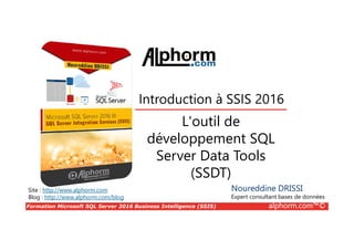 Formation Microsoft SQL Server 2016 Business Intelligence (SSIS) alphorm.com™©
Site : http://www.alphorm.com
Blog : http://www.alphorm.com/blog
L'outil de
développement SQL
Server Data Tools
(SSDT)
Noureddine DRISSI
Expert consultant bases de données
Introduction à SSIS 2016
 
