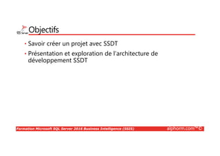 Formation Microsoft SQL Server 2016 Business Intelligence (SSIS) alphorm.com™©
Publics concernés
• Chef de projet BI, développeurs et analyste, architectes et toute
personnes souhaitant apprendre à mettre en œuvre les techniques de
l’informatique décisionnelle ou de BI (Business Intelligence) avec les
outils de la suite Microsoft (SSIS, SSAS, SSRS).
 