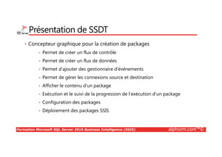 Formation Microsoft SQL Server 2016 Business Intelligence (SSIS) alphorm.com™©
Présentation de SSDT
• Concepteur graphique pour la création de packages
• Permet de créer un flux de contrôle
• Permet de créer un flux de données
• Permet d’ajouter des gestionnaire d’événements
• Permet de gérer les connexions source et destination
• Afficher le contenu d’un package
• Exécution et le suivi de la progression de l’exécution d’un package
• Configuration des packages
• Déploiement des packages SSIS
 