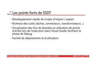 Formation Microsoft SQL Server 2016 Business Intelligence (SSIS) alphorm.com™©
Les points forts de SSDT
• Développement rapide de scripts d’import / export
• Richesse des outils (tâches, connecteurs, transformateurs…)
• Visualisation des flux de données et utilisation de points
d’arrêts lors de l’exécution dans Visual Studio facilitant la
phase de Debug
• Facilité de déploiement et d’utilisation.
 