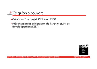 Formation Microsoft SQL Server 2016 Business Intelligence (SSIS) alphorm.com™©
Ce qu’on a couvert
• Création d’un projet SSIS avec SSDT
• Présentation et exploration de l’architecture de
développement SSDT
 