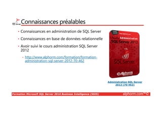 Formation Microsoft SQL Server 2016 Business Intelligence (SSIS) alphorm.com™©
Connaissances préalables
• Connaissances en administration de SQL Server
• Connaissances en base de données relationnelle
• Avoir suivi le cours administration SQL Server
2012
• http://www.alphorm.com/formation/formation-
administration-sql-server-2012-70-462
Administration SQL Server
2012 (70-462)
 