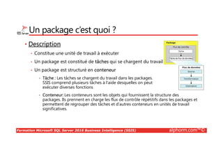 Formation Microsoft SQL Server 2016 Business Intelligence (SSIS) alphorm.com™©
Un package c’est quoi ?
• Description
• Constitue une unité de travail à exécuter
• Un package est constitué de tâches qui se chargent du travail
• Un package est structuré en conteneur
• Tâche : Les tâches se chargent du travail dans les packages.
SSIS comprend plusieurs tâches à l’aide desquelles on peut
exécuter diverses fonctions
• Conteneur: Les conteneurs sont les objets qui fournissent la structure des
packages. Ils prennent en charge les flux de contrôle répétitifs dans les packages et
permettent de regrouper des tâches et d’autres conteneurs en unités de travail
significatives.
 
