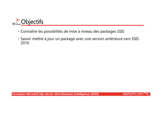 Formation Microsoft SQL Server 2016 Business Intelligence (SSIS) alphorm.com™©
Objectifs
• Connaître les possibilités de mise à niveau des packages SSIS
• Savoir mettre à jour un package avec une version antérieure vers SSIS
2016
 